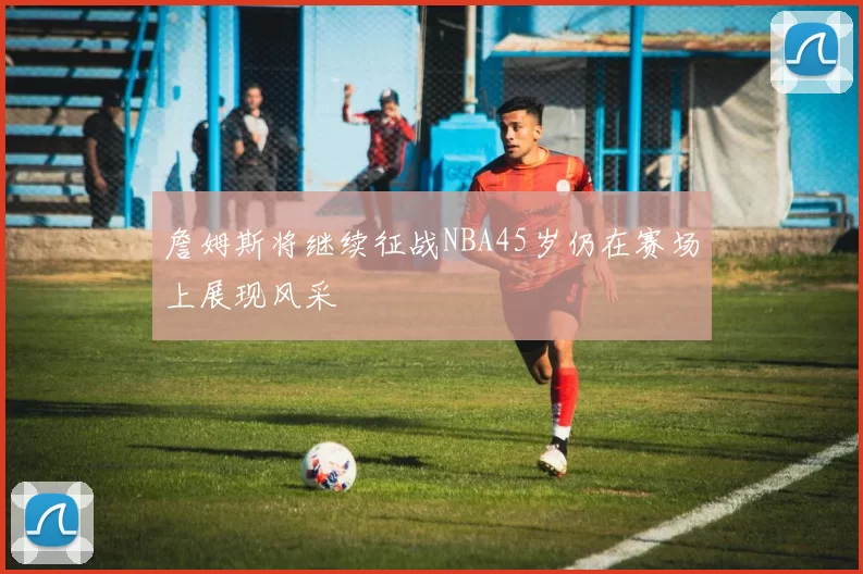 詹姆斯将继续征战NBA45岁仍在赛场上展现风采